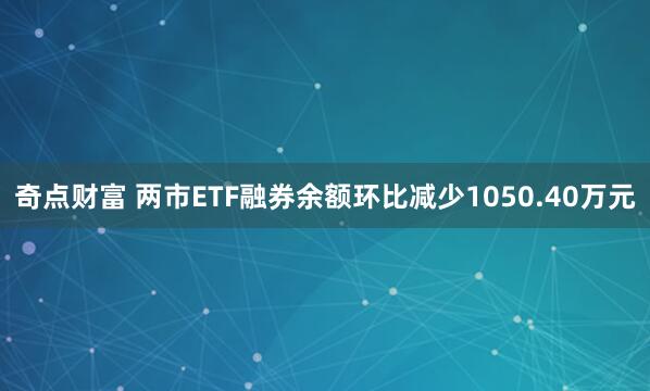 奇点财富 两市ETF融券余额环比减少1050.40万元