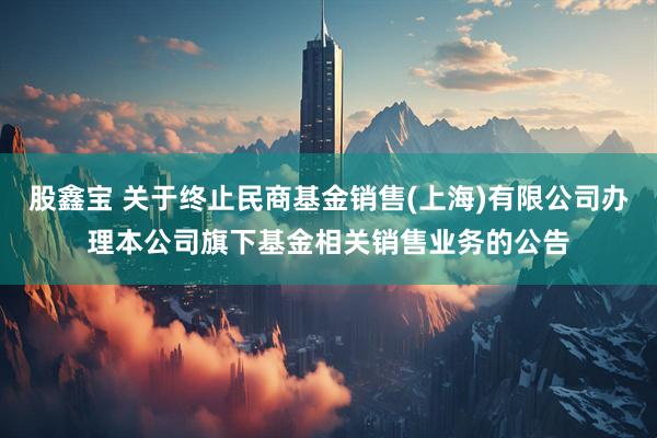 股鑫宝 关于终止民商基金销售(上海)有限公司办理本公司旗下基金相关销售业务的公告