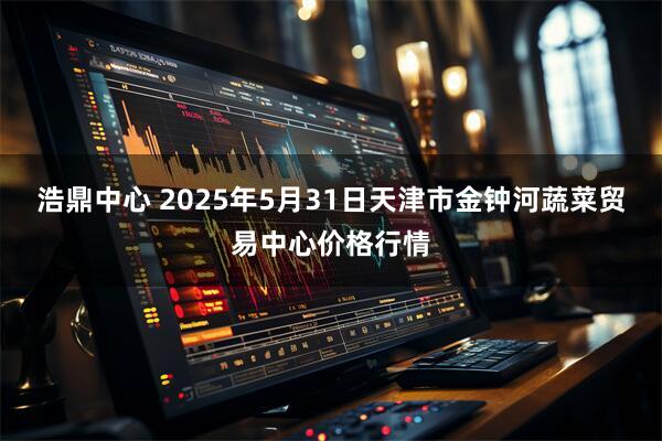 浩鼎中心 2025年5月31日天津市金钟河蔬菜贸易中心价格行情