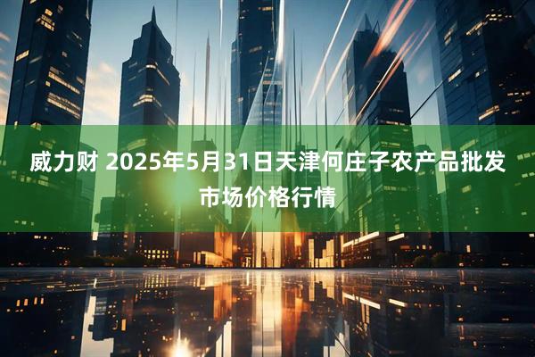 威力财 2025年5月31日天津何庄子农产品批发市场价格行情
