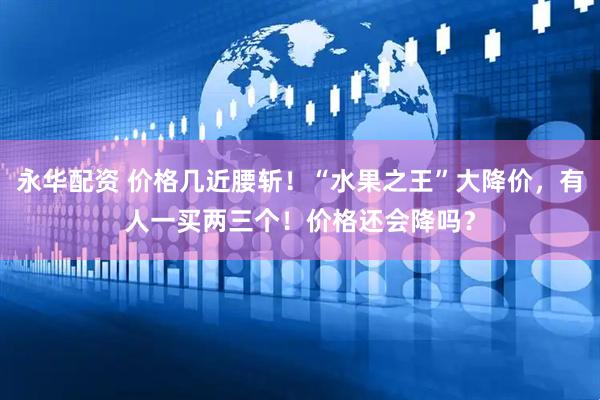 永华配资 价格几近腰斩！“水果之王”大降价，有人一买两三个！价格还会降吗？
