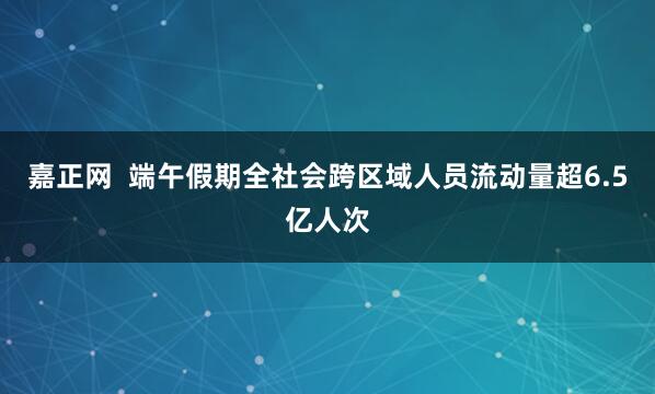 嘉正网  端午假期全社会跨区域人员流动量超6.5亿人次