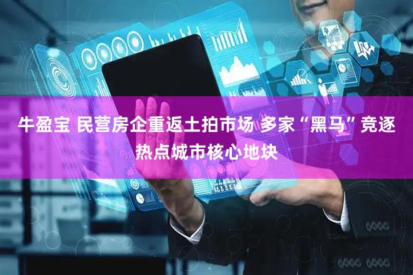 牛盈宝 民营房企重返土拍市场 多家“黑马”竞逐热点城市核心地块