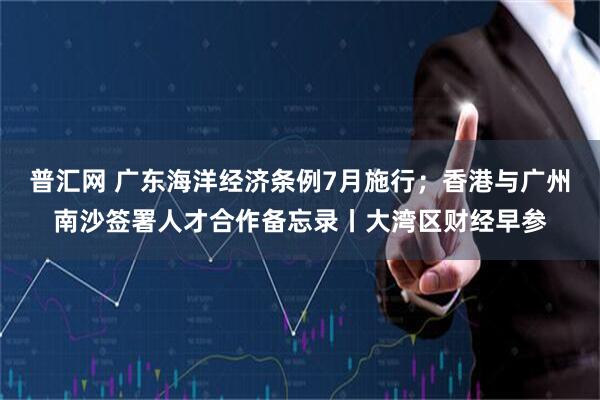 普汇网 广东海洋经济条例7月施行；香港与广州南沙签署人才合作备忘录丨大湾区财经早参