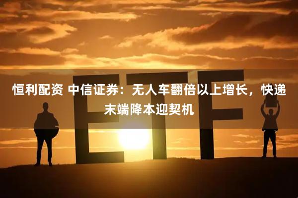 恒利配资 中信证券：无人车翻倍以上增长，快递末端降本迎契机
