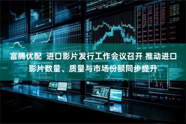富腾优配  进口影片发行工作会议召开 推动进口影片数量、质量与市场份额同步提升