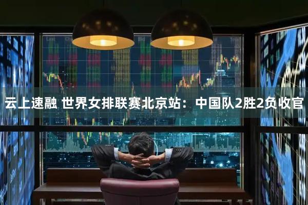 云上速融 世界女排联赛北京站：中国队2胜2负收官