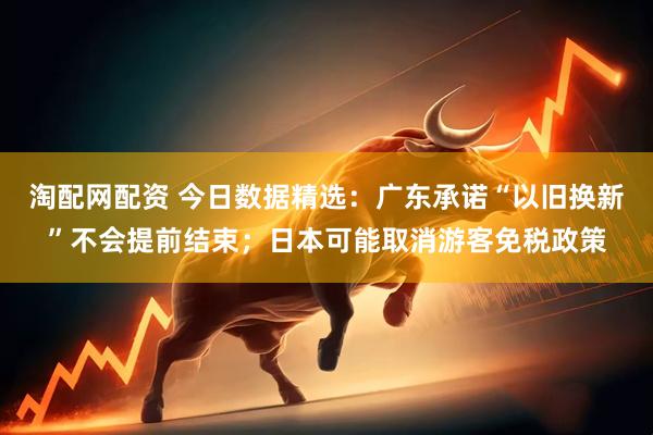 淘配网配资 今日数据精选：广东承诺“以旧换新”不会提前结束；日本可能取消游客免税政策