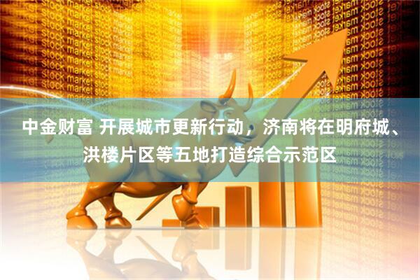 中金财富 开展城市更新行动，济南将在明府城、洪楼片区等五地打造综合示范区