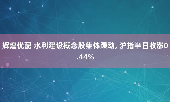 辉煌优配 水利建设概念股集体躁动, 沪指半日收涨0.44%