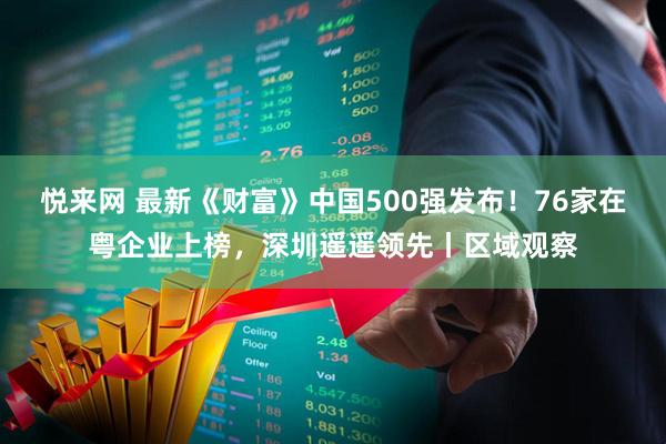 悦来网 最新《财富》中国500强发布！76家在粤企业上榜，深圳遥遥领先丨区域观察