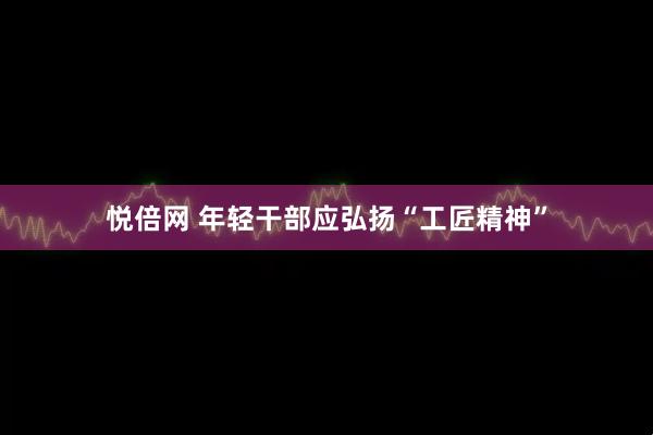 悦倍网 年轻干部应弘扬“工匠精神”