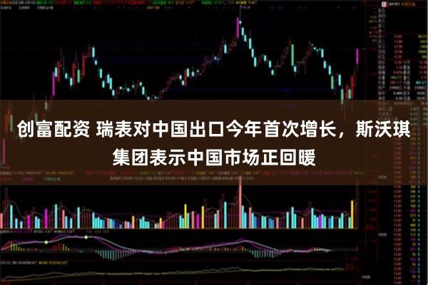 创富配资 瑞表对中国出口今年首次增长，斯沃琪集团表示中国市场正回暖