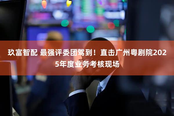 玖富智配 最强评委团驾到！直击广州粤剧院2025年度业务考核现场