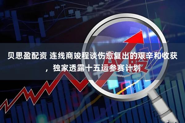 贝思盈配资 连线商竣程谈伤愈复出的艰辛和收获，独家透露十五运参赛计划