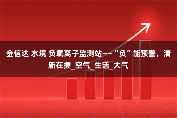 金信达 水境 负氧离子监测站——“负”能预警，清新在握_空气_生活_大气