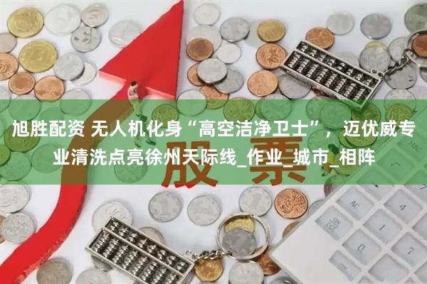 旭胜配资 无人机化身“高空洁净卫士”，迈优威专业清洗点亮徐州天际线_作业_城市_相阵
