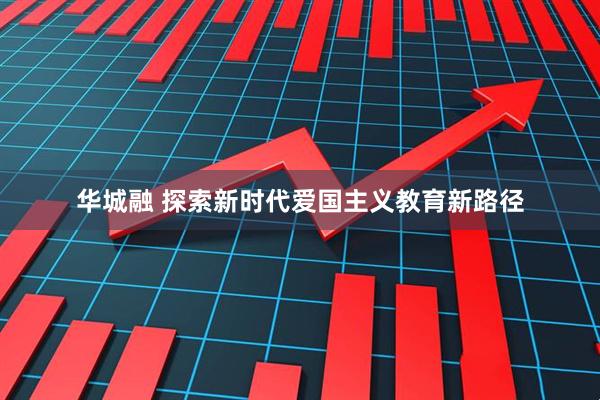 华城融 探索新时代爱国主义教育新路径
