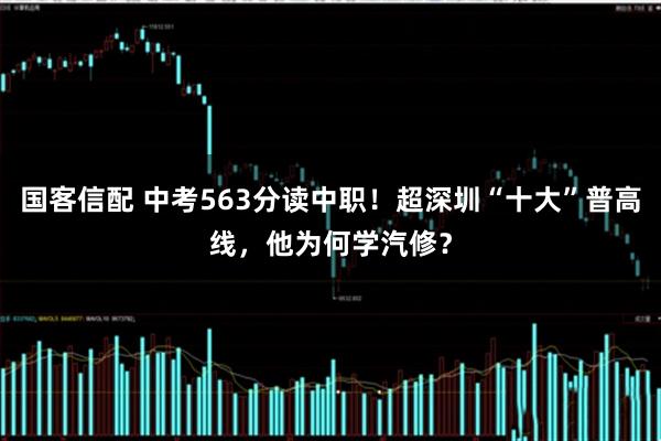国客信配 中考563分读中职！超深圳“十大”普高线，他为何学汽修？