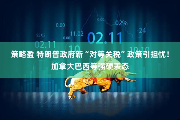 策略盈 特朗普政府新“对等关税”政策引担忧！加拿大巴西等强硬表态