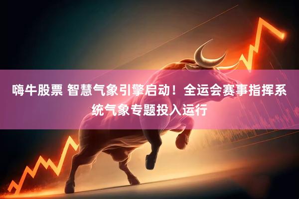 嗨牛股票 智慧气象引擎启动！全运会赛事指挥系统气象专题投入运行