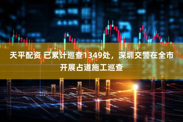 天平配资 已累计巡查1349处，深圳交警在全市开展占道施工巡查