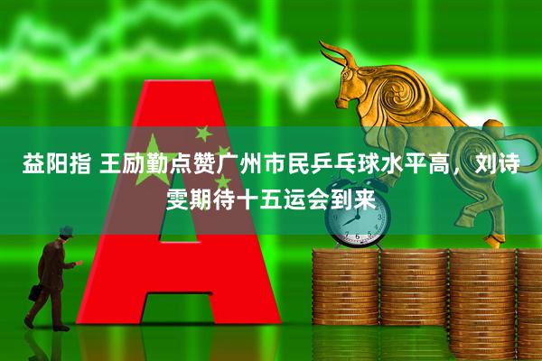 益阳指 王励勤点赞广州市民乒乓球水平高，刘诗雯期待十五运会到来