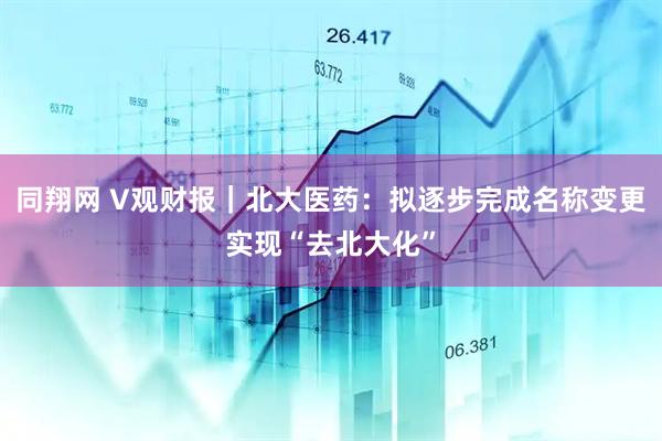同翔网 V观财报｜北大医药：拟逐步完成名称变更实现“去北大化”