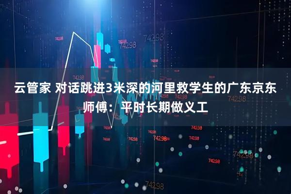 云管家 对话跳进3米深的河里救学生的广东京东师傅：平时长期做义工