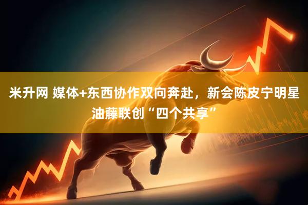 米升网 媒体+东西协作双向奔赴，新会陈皮宁明星油藤联创“四个共享”