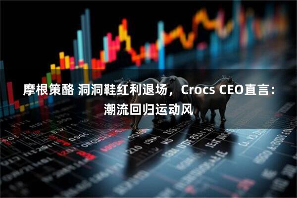 摩根策酪 洞洞鞋红利退场，Crocs CEO直言：潮流回归运动风
