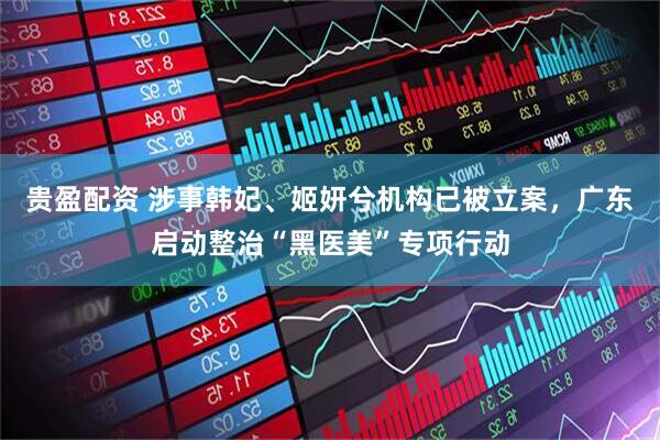 贵盈配资 涉事韩妃、姬妍兮机构已被立案，广东启动整治“黑医美”专项行动