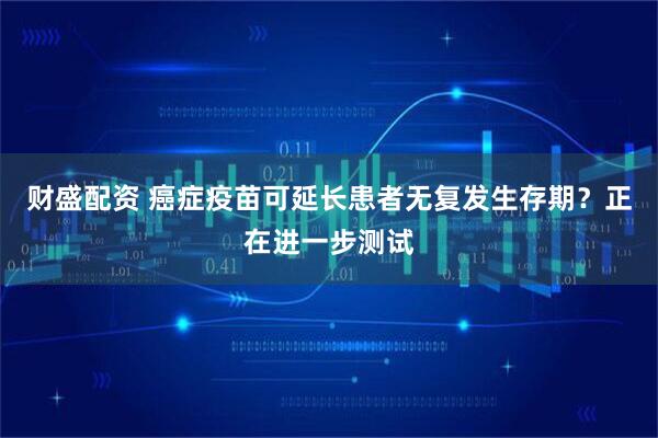财盛配资 癌症疫苗可延长患者无复发生存期？正在进一步测试