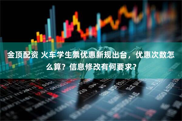 金顶配资 火车学生票优惠新规出台，优惠次数怎么算？信息修改有何要求？