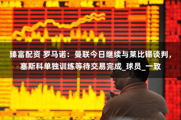 臻富配资 罗马诺：曼联今日继续与莱比锡谈判，塞斯科单独训练等待交易完成_球员_一致