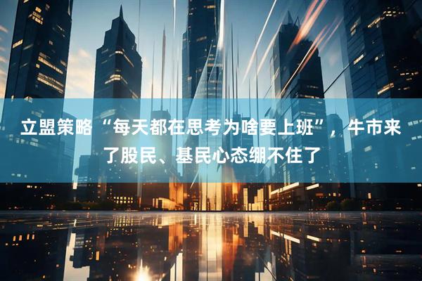 立盟策略 “每天都在思考为啥要上班”，牛市来了股民、基民心态绷不住了