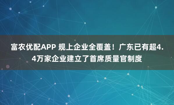 富农优配APP 规上企业全覆盖！广东已有超4.4万家企业建立了首席质量官制度