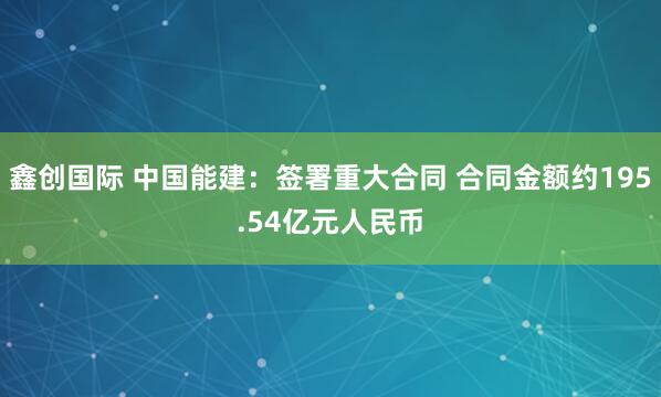 鑫创国际 中国能建：签署重大合同 合同金额约195.54亿元人民币