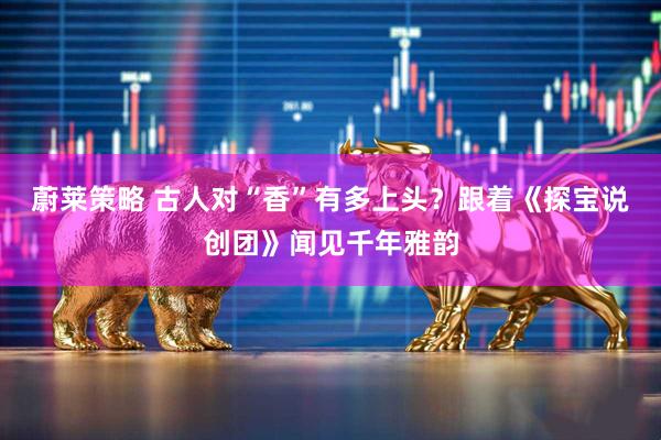 蔚莱策略 古人对“香”有多上头?跟着《探宝说创团》闻见千年雅韵