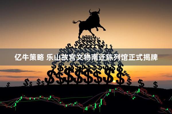 亿牛策略 乐山故宫文物南迁陈列馆正式揭牌